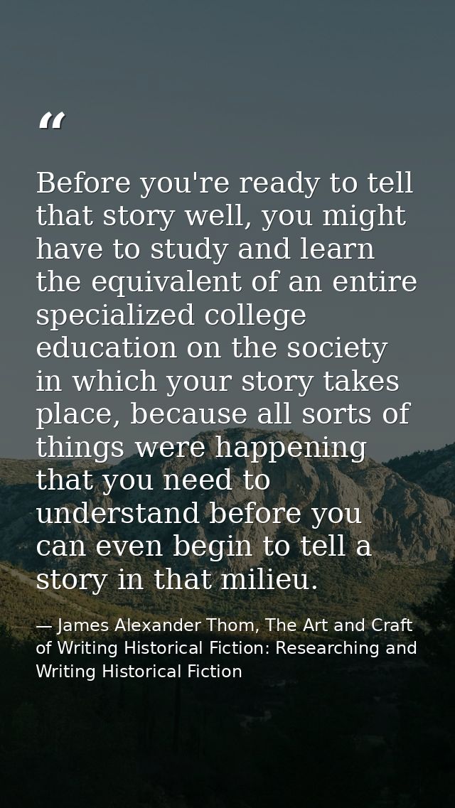 Before you're ready to tell that story well, you might have to study and learn the equivalent of an entire specialized c — James Alexander Thom, The Art and Craft of Writing Historical Fiction: Researching and Writing Historical Fiction