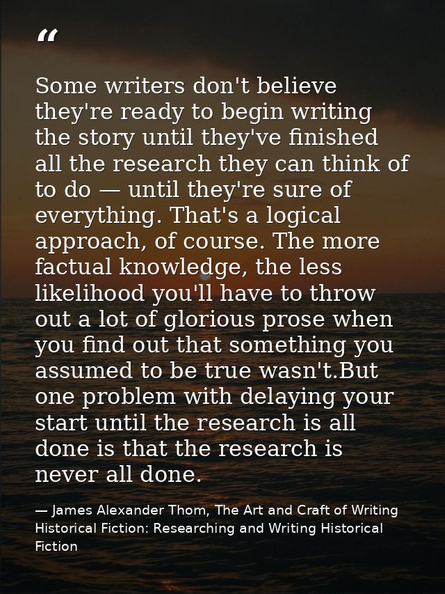 Some writers don't believe they're ready to begin writing the story until they've finished all the research they can thi — James Alexander Thom, The Art and Craft of Writing Historical Fiction: Researching and Writing Historical Fiction