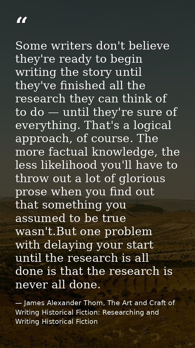Some writers don't believe they're ready to begin writing the story until they've finished all the research they can thi — James Alexander Thom, The Art and Craft of Writing Historical Fiction: Researching and Writing Historical Fiction