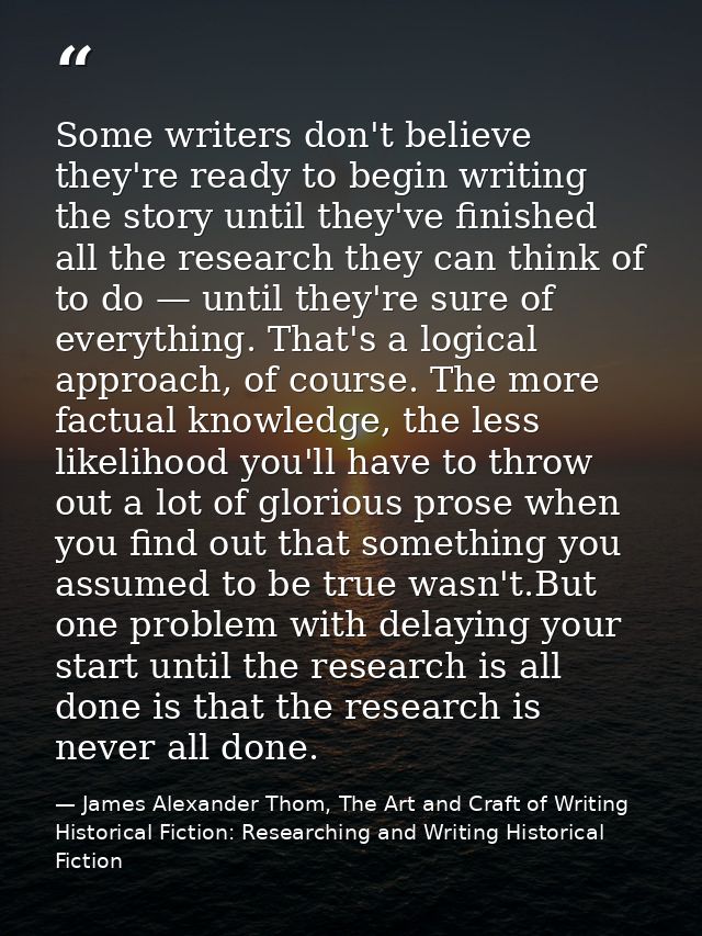 Some writers don't believe they're ready to begin writing the story until they've finished all the research they can thi — James Alexander Thom, The Art and Craft of Writing Historical Fiction: Researching and Writing Historical Fiction