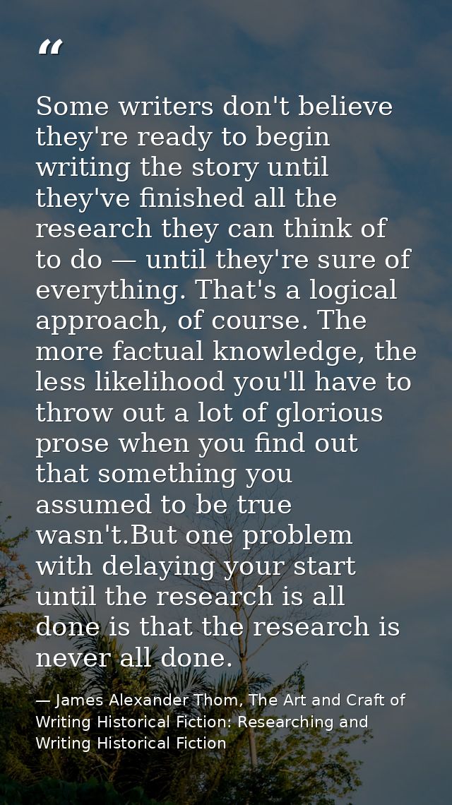Some writers don't believe they're ready to begin writing the story until they've finished all the research they can thi — James Alexander Thom, The Art and Craft of Writing Historical Fiction: Researching and Writing Historical Fiction