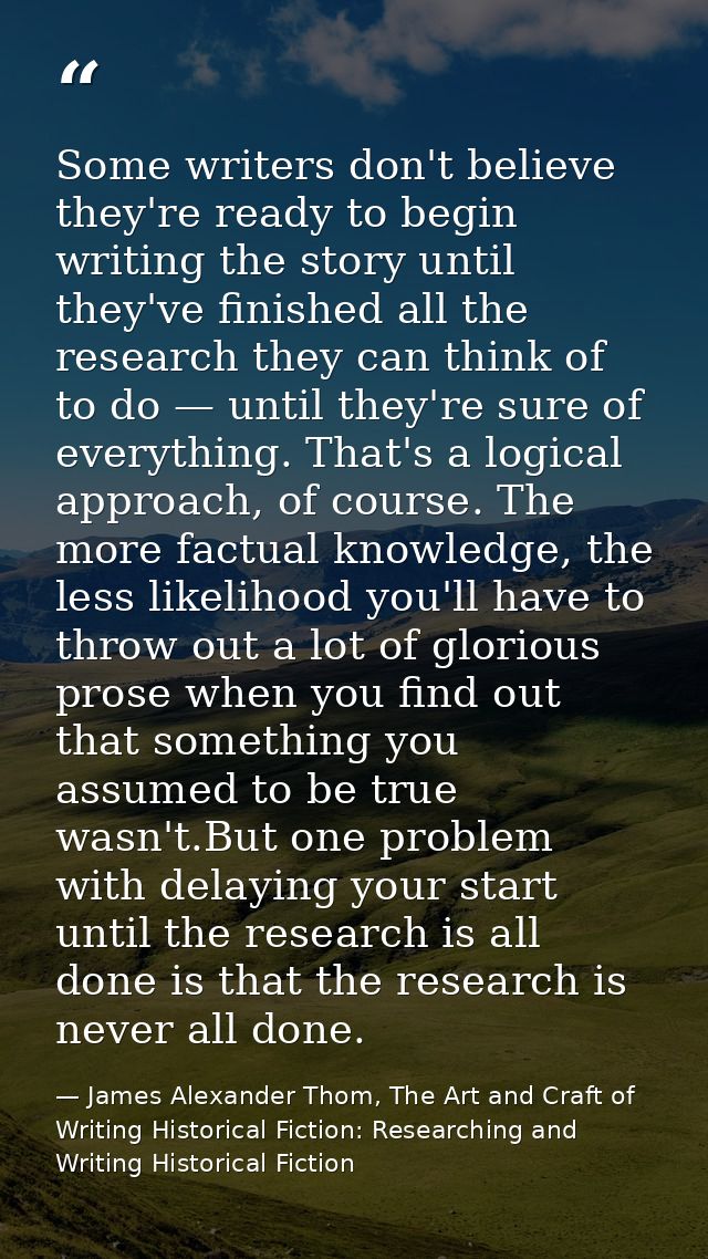 Some writers don't believe they're ready to begin writing the story until they've finished all the research they can thi — James Alexander Thom, The Art and Craft of Writing Historical Fiction: Researching and Writing Historical Fiction