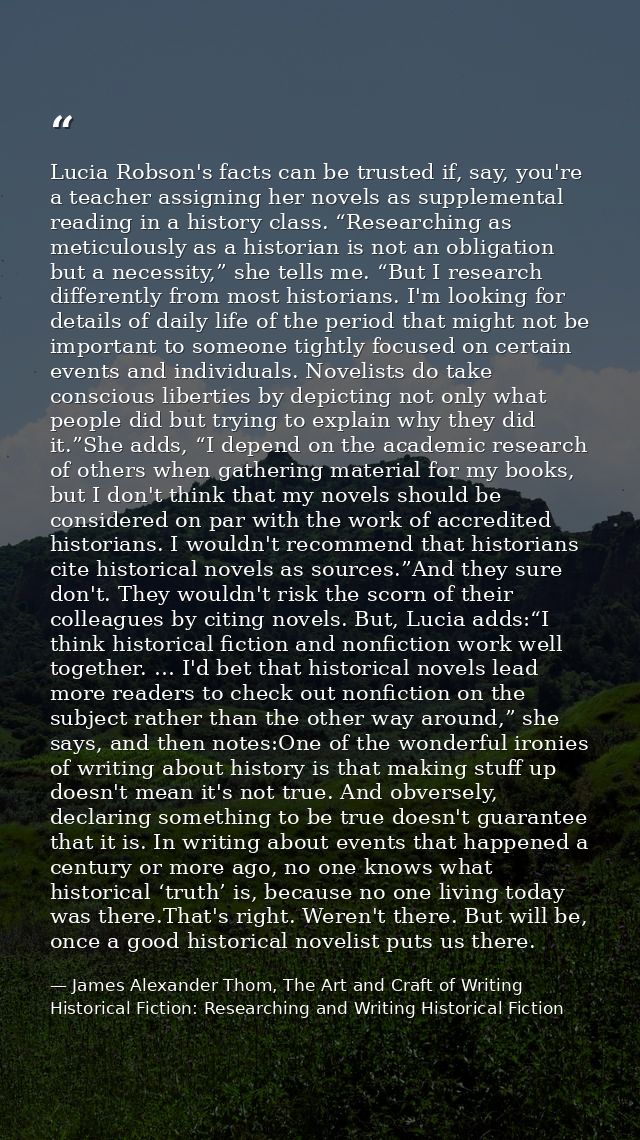 Lucia Robson's facts can be trusted if, say, you're a teacher assigning her novels as supplemental reading in a history  — James Alexander Thom, The Art and Craft of Writing Historical Fiction: Researching and Writing Historical Fiction
