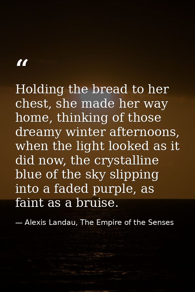 Holding the bread to her chest, she made her way home, thinking of those dreamy winter afternoons, when the light looked — Alexis Landau, The Empire of the Senses