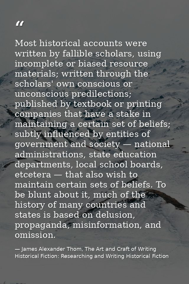 Most historical accounts were written by fallible scholars, using incomplete or biased resource materials; written throu — James Alexander Thom, The Art and Craft of Writing Historical Fiction: Researching and Writing Historical Fiction