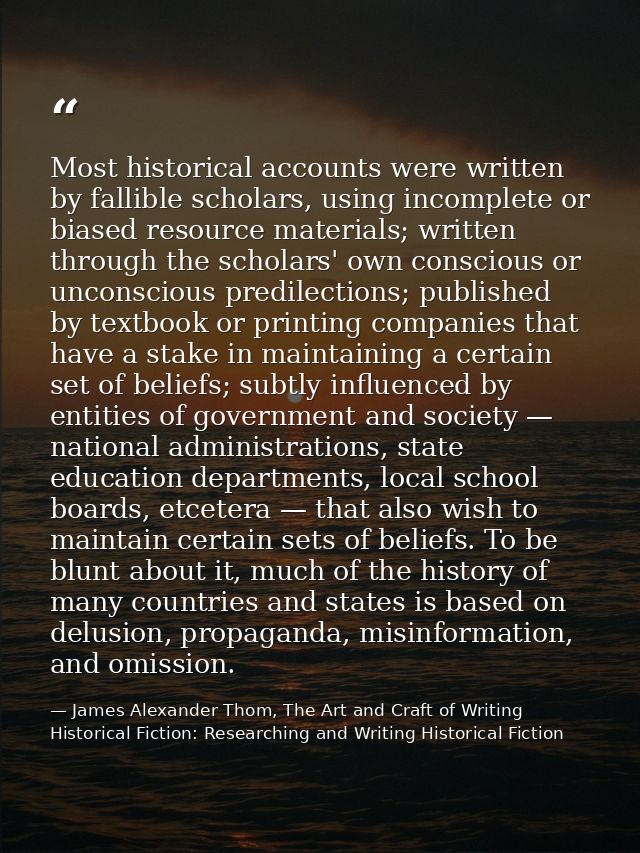 Most historical accounts were written by fallible scholars, using incomplete or biased resource materials; written throu — James Alexander Thom, The Art and Craft of Writing Historical Fiction: Researching and Writing Historical Fiction