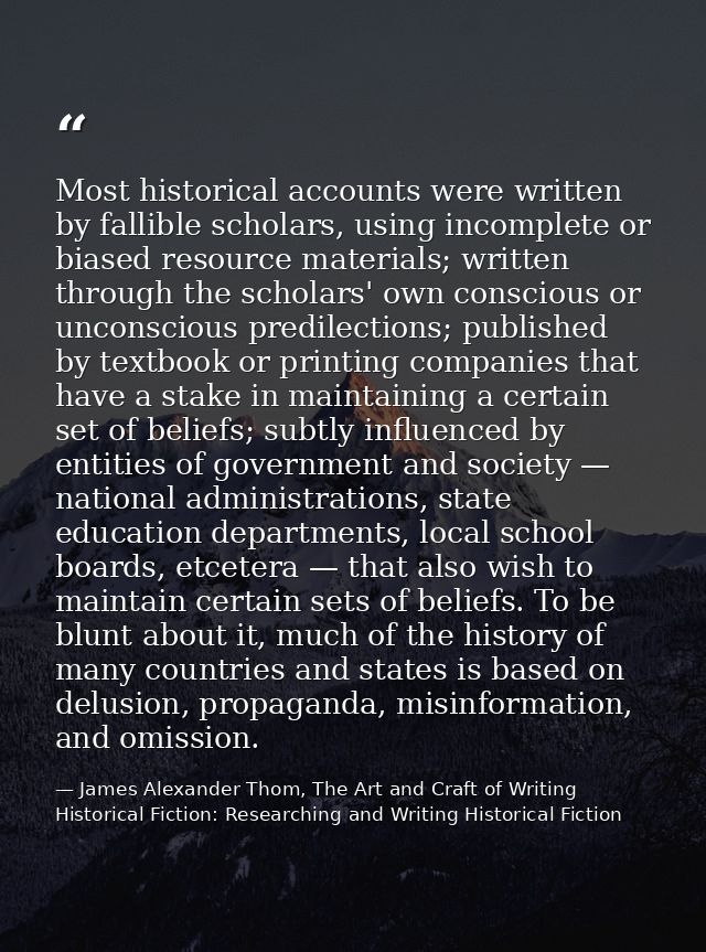 Most historical accounts were written by fallible scholars, using incomplete or biased resource materials; written throu — James Alexander Thom, The Art and Craft of Writing Historical Fiction: Researching and Writing Historical Fiction