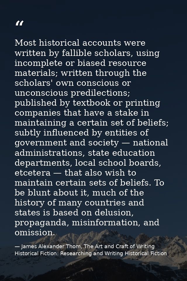 Most historical accounts were written by fallible scholars, using incomplete or biased resource materials; written throu — James Alexander Thom, The Art and Craft of Writing Historical Fiction: Researching and Writing Historical Fiction