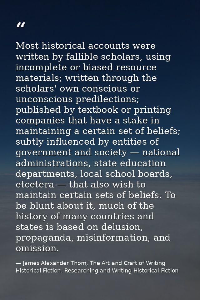 Most historical accounts were written by fallible scholars, using incomplete or biased resource materials; written throu — James Alexander Thom, The Art and Craft of Writing Historical Fiction: Researching and Writing Historical Fiction