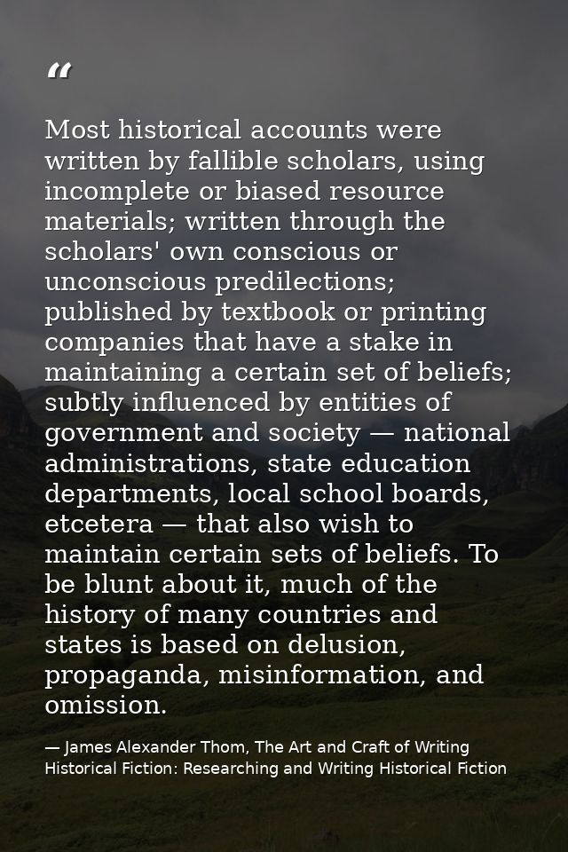 Most historical accounts were written by fallible scholars, using incomplete or biased resource materials; written throu — James Alexander Thom, The Art and Craft of Writing Historical Fiction: Researching and Writing Historical Fiction