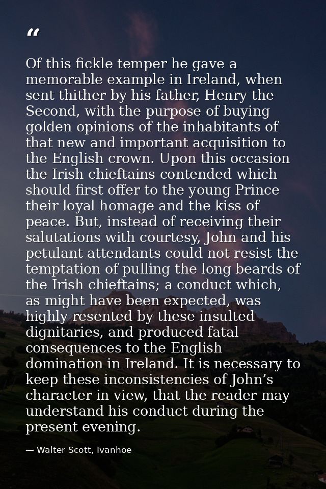 Of this fickle temper he gave a memorable example in Ireland, when sent thither by his father, Henry the Second, with th — Walter Scott, Ivanhoe