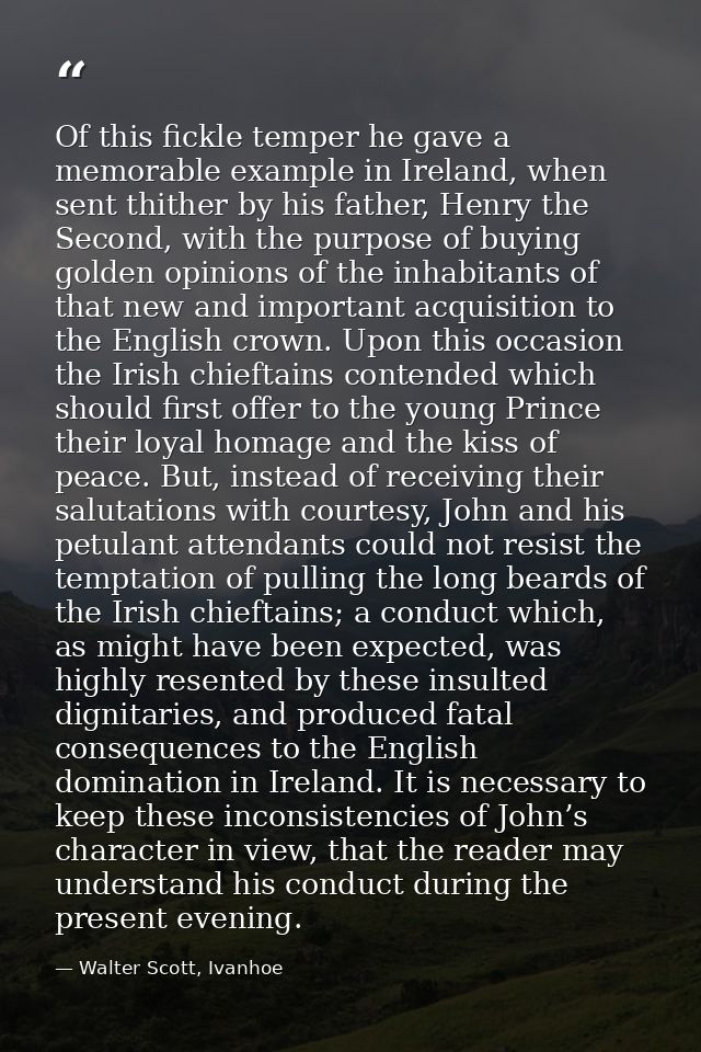 Of this fickle temper he gave a memorable example in Ireland, when sent thither by his father, Henry the Second, with th — Walter Scott, Ivanhoe