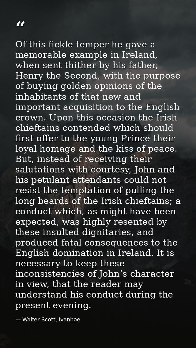Of this fickle temper he gave a memorable example in Ireland, when sent thither by his father, Henry the Second, with th — Walter Scott, Ivanhoe