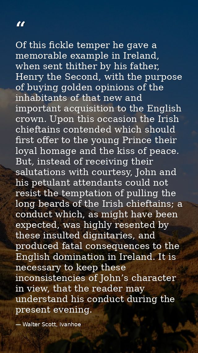 Of this fickle temper he gave a memorable example in Ireland, when sent thither by his father, Henry the Second, with th — Walter Scott, Ivanhoe