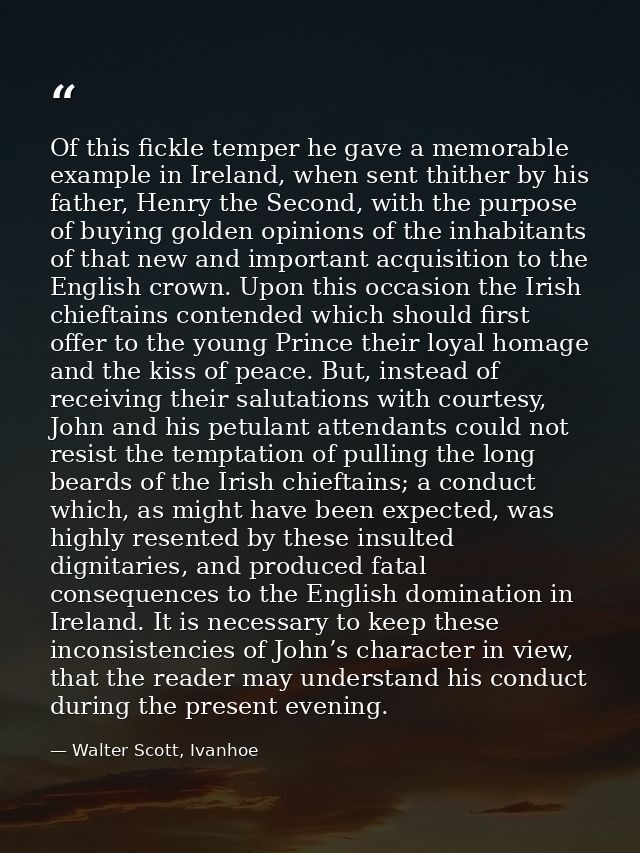 Of this fickle temper he gave a memorable example in Ireland, when sent thither by his father, Henry the Second, with th — Walter Scott, Ivanhoe