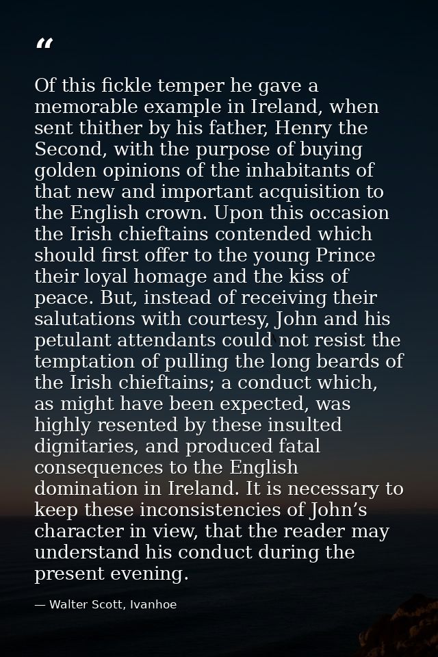 Of this fickle temper he gave a memorable example in Ireland, when sent thither by his father, Henry the Second, with th — Walter Scott, Ivanhoe
