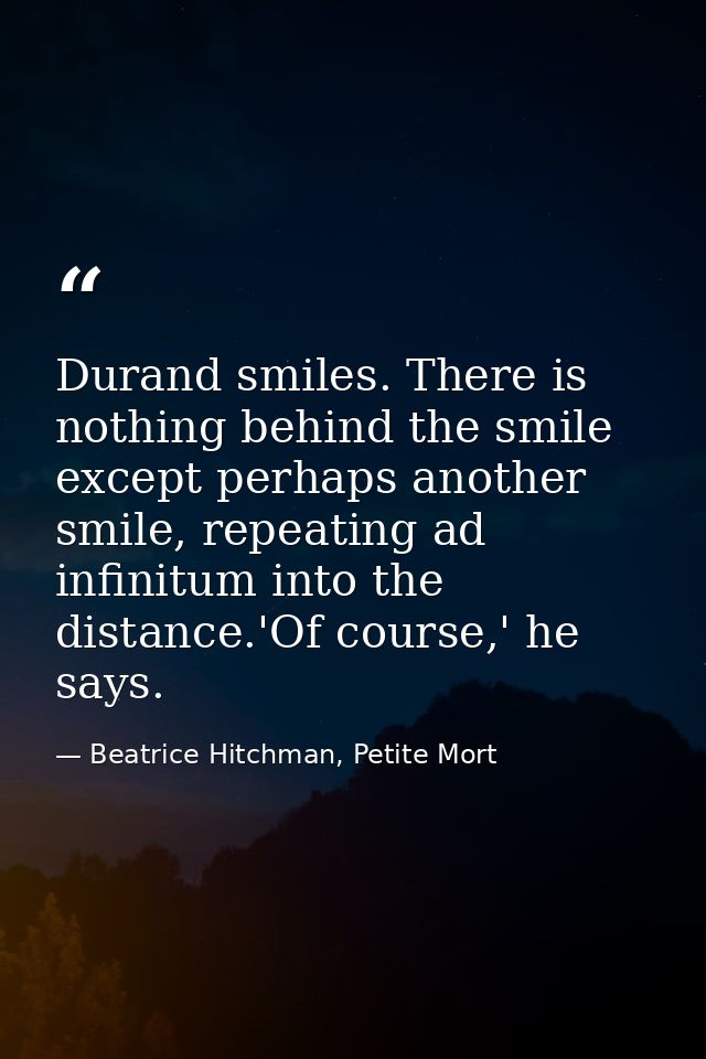 Durand smiles. There is nothing behind the smile except perhaps another smile, repeating ad infinitum into the distance. — Beatrice Hitchman, Petite Mort