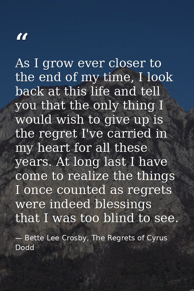As I grow ever closer to the end of my time, I look back at this life and tell you that the only thing I would wish to g — Bette Lee Crosby, The Regrets of Cyrus Dodd