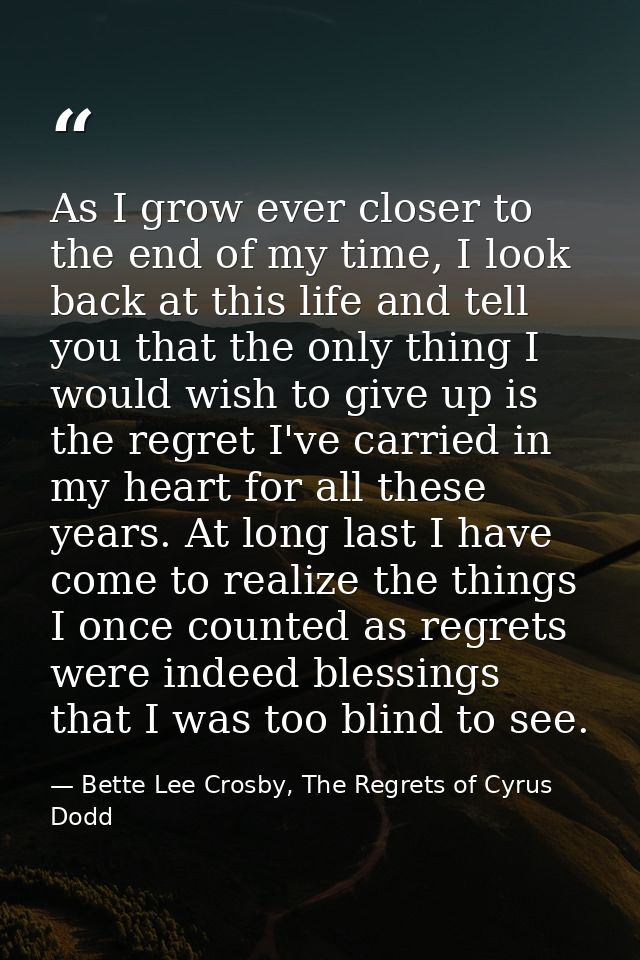 As I grow ever closer to the end of my time, I look back at this life and tell you that the only thing I would wish to g — Bette Lee Crosby, The Regrets of Cyrus Dodd