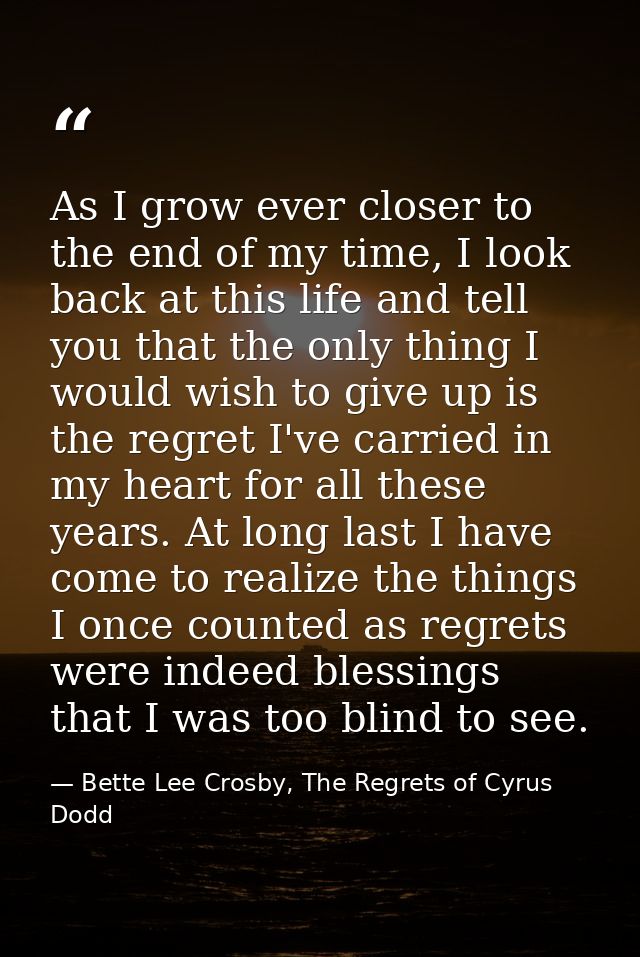 As I grow ever closer to the end of my time, I look back at this life and tell you that the only thing I would wish to g — Bette Lee Crosby, The Regrets of Cyrus Dodd