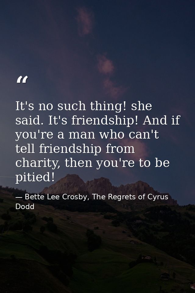 It's no such thing! she said. It's friendship! And if you're a man who can't tell friendship from charity, then you're t — Bette Lee Crosby, The Regrets of Cyrus Dodd