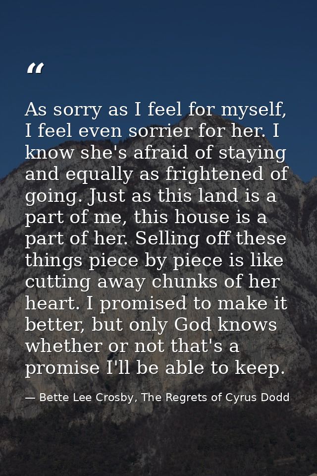 As sorry as I feel for myself, I feel even sorrier for her. I know she's afraid of staying and equally as frightened of  — Bette Lee Crosby, The Regrets of Cyrus Dodd