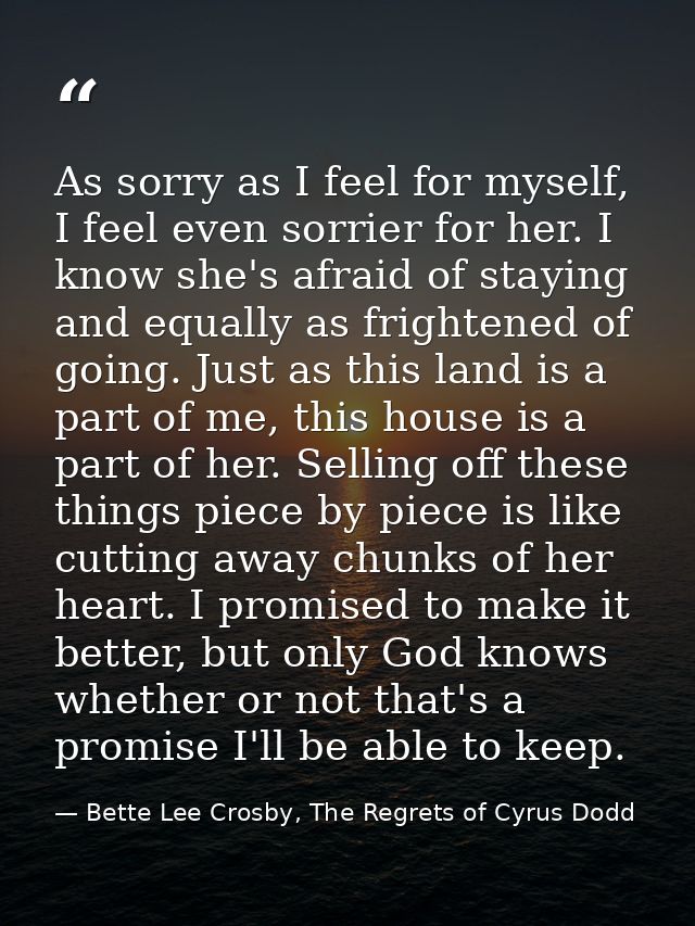 As sorry as I feel for myself, I feel even sorrier for her. I know she's afraid of staying and equally as frightened of  — Bette Lee Crosby, The Regrets of Cyrus Dodd