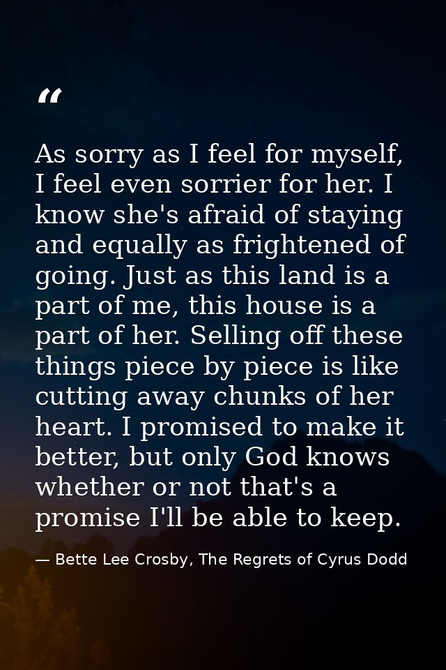 As sorry as I feel for myself, I feel even sorrier for her. I know she's afraid of staying and equally as frightened of  — Bette Lee Crosby, The Regrets of Cyrus Dodd