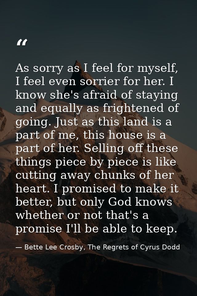 As sorry as I feel for myself, I feel even sorrier for her. I know she's afraid of staying and equally as frightened of  — Bette Lee Crosby, The Regrets of Cyrus Dodd