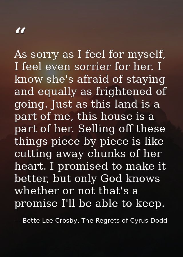 As sorry as I feel for myself, I feel even sorrier for her. I know she's afraid of staying and equally as frightened of  — Bette Lee Crosby, The Regrets of Cyrus Dodd