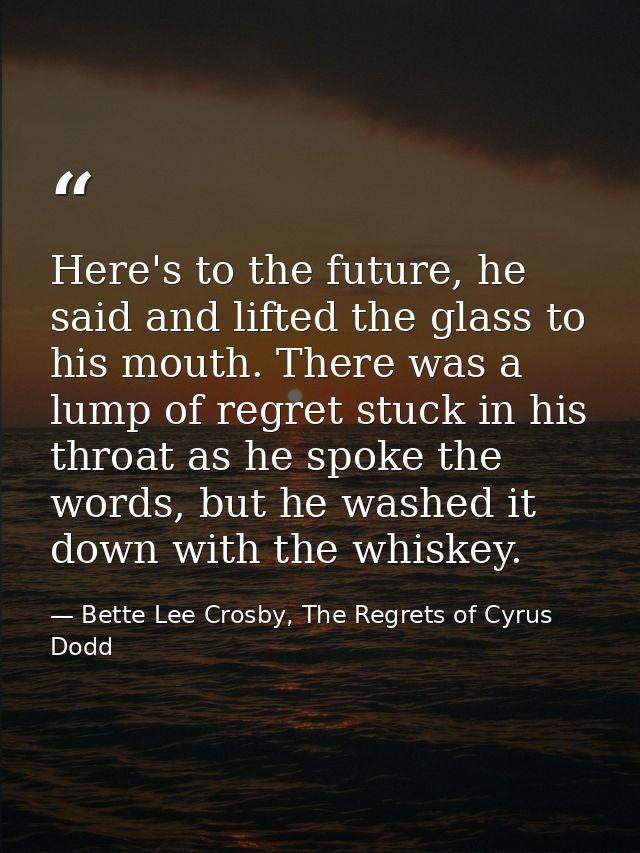 Here's to the future, he said and lifted the glass to his mouth. There was a lump of regret stuck in his throat as he sp — Bette Lee Crosby, The Regrets of Cyrus Dodd
