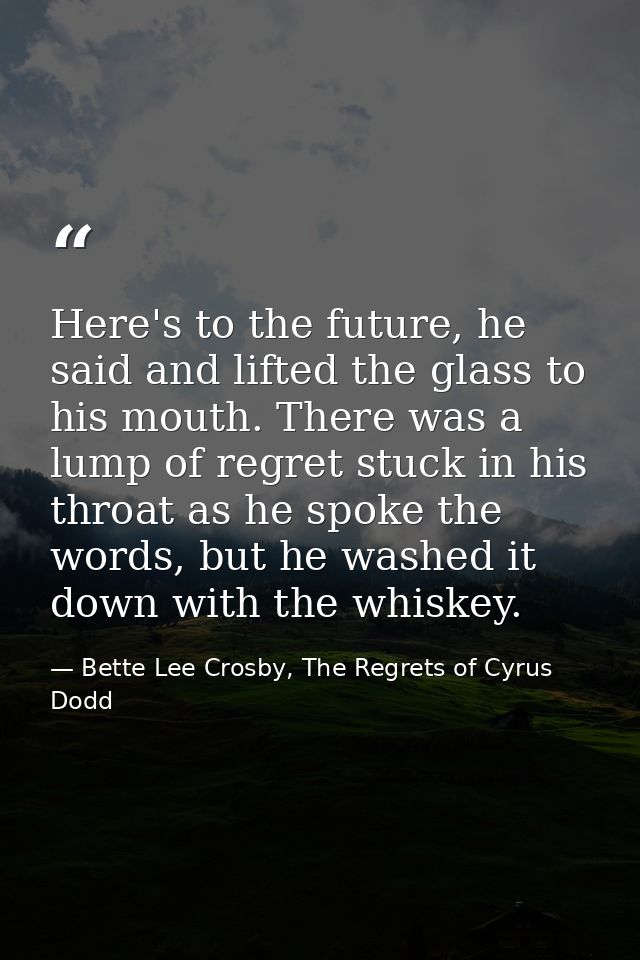 Here's to the future, he said and lifted the glass to his mouth. There was a lump of regret stuck in his throat as he sp — Bette Lee Crosby, The Regrets of Cyrus Dodd