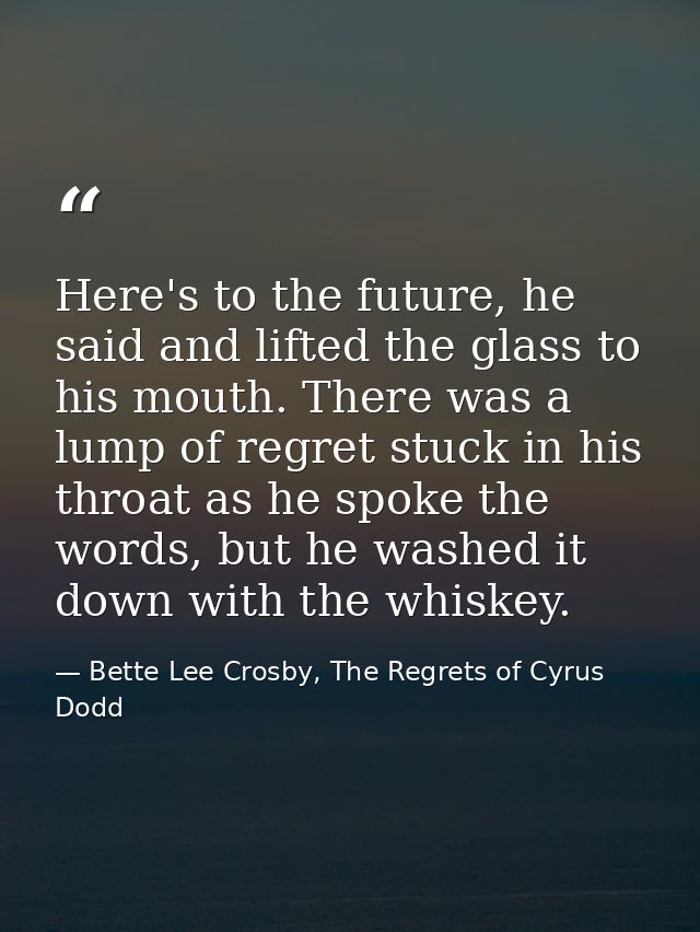 Here's to the future, he said and lifted the glass to his mouth. There was a lump of regret stuck in his throat as he sp — Bette Lee Crosby, The Regrets of Cyrus Dodd