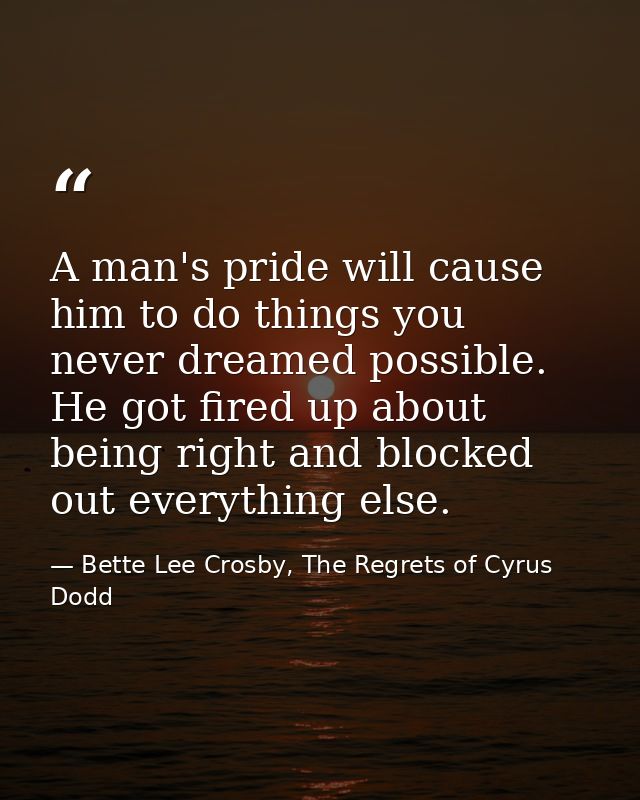 A man's pride will cause him to do things you never dreamed possible. He got fired up about being right and blocked out  — Bette Lee Crosby, The Regrets of Cyrus Dodd