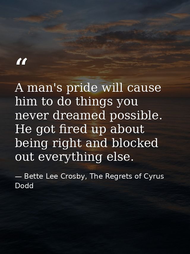 A man's pride will cause him to do things you never dreamed possible. He got fired up about being right and blocked out  — Bette Lee Crosby, The Regrets of Cyrus Dodd