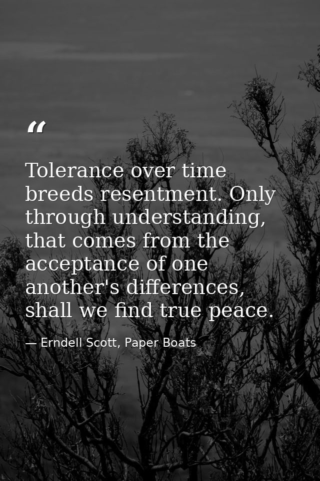 Tolerance over time breeds resentment. Only through understanding, that comes from the acceptance of one another's diffe — Erndell Scott, Paper Boats