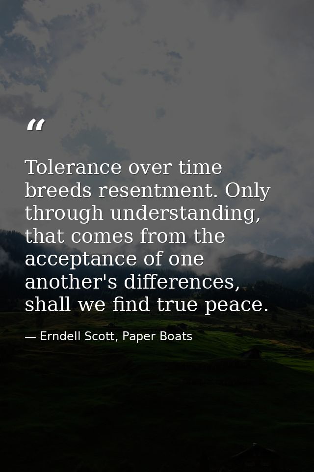 Tolerance over time breeds resentment. Only through understanding, that comes from the acceptance of one another's diffe — Erndell Scott, Paper Boats