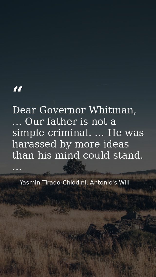 Dear Governor Whitman, … Our father is not a simple criminal. … He was harassed by more ideas than his mind could stand. — Yasmin Tirado-Chiodini, Antonio's Will
