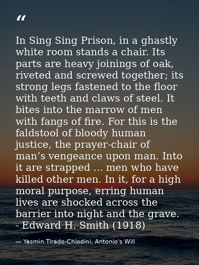 In Sing Sing Prison, in a ghastly white room stands a chair. Its parts are heavy joinings of oak, riveted and screwed to — Yasmin Tirado-Chiodini, Antonio's Will