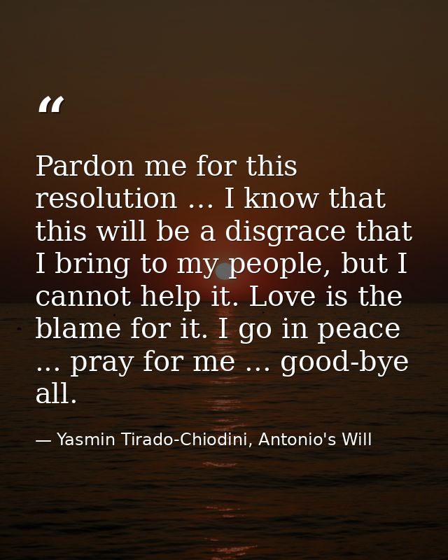 Pardon me for this resolution … I know that this will be a disgrace that I bring to my people, but I cannot help it. Lov — Yasmin Tirado-Chiodini, Antonio's Will