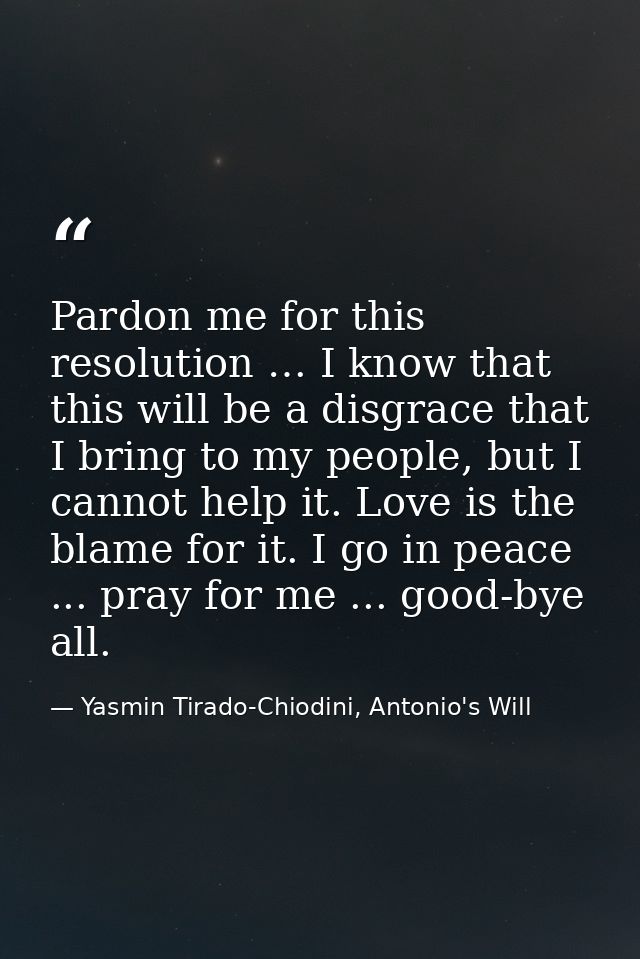 Pardon me for this resolution … I know that this will be a disgrace that I bring to my people, but I cannot help it. Lov — Yasmin Tirado-Chiodini, Antonio's Will