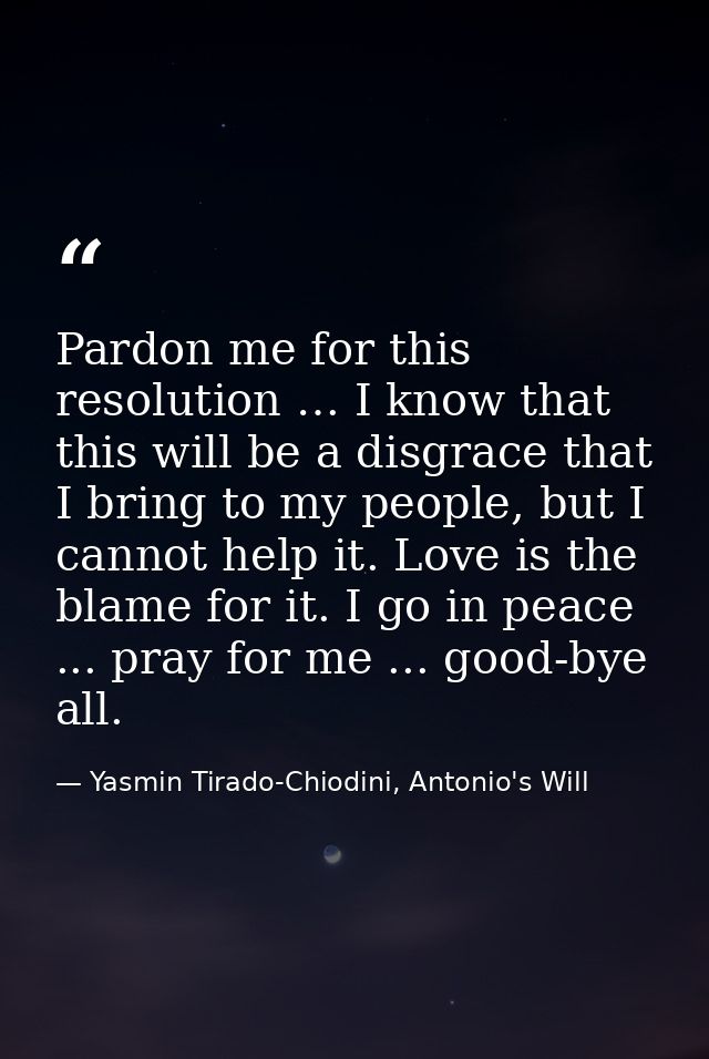 Pardon me for this resolution … I know that this will be a disgrace that I bring to my people, but I cannot help it. Lov — Yasmin Tirado-Chiodini, Antonio's Will
