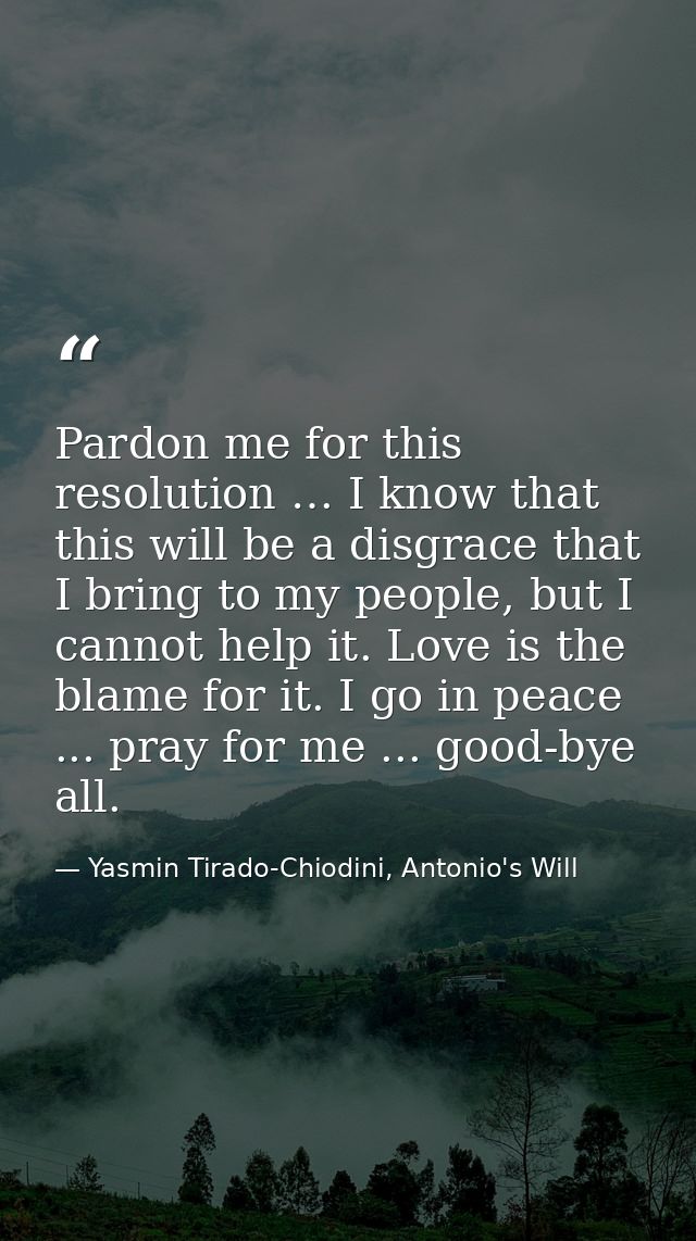 Pardon me for this resolution … I know that this will be a disgrace that I bring to my people, but I cannot help it. Lov — Yasmin Tirado-Chiodini, Antonio's Will