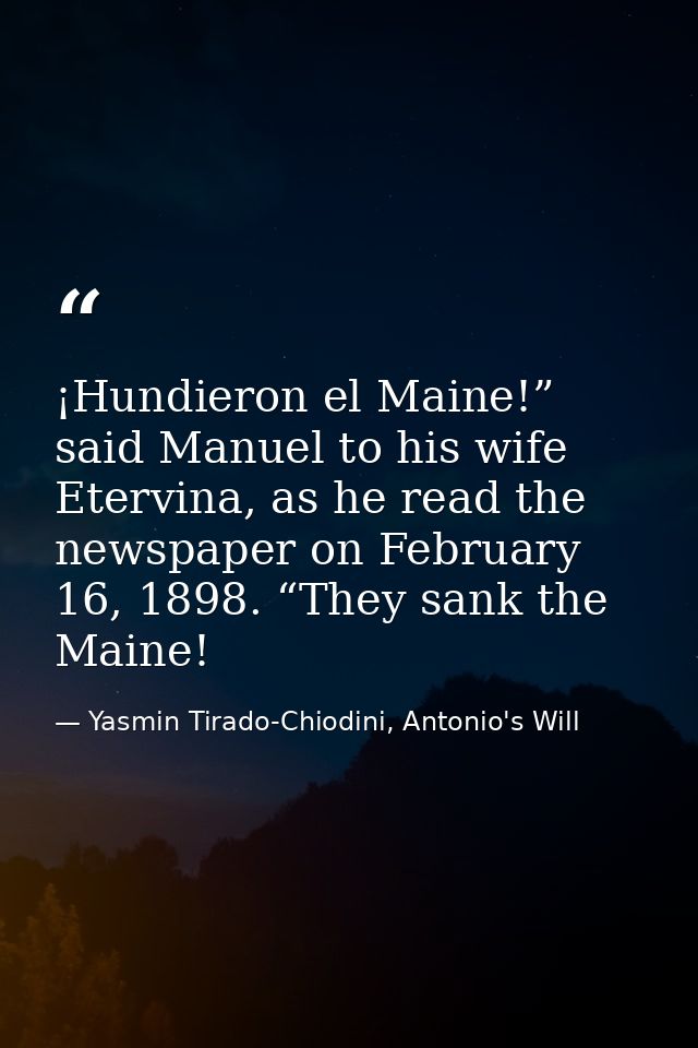 ¡Hundieron el Maine!” said Manuel to his wife Etervina, as he read the newspaper on February 16, 1898. “They sank the Ma — Yasmin Tirado-Chiodini, Antonio's Will