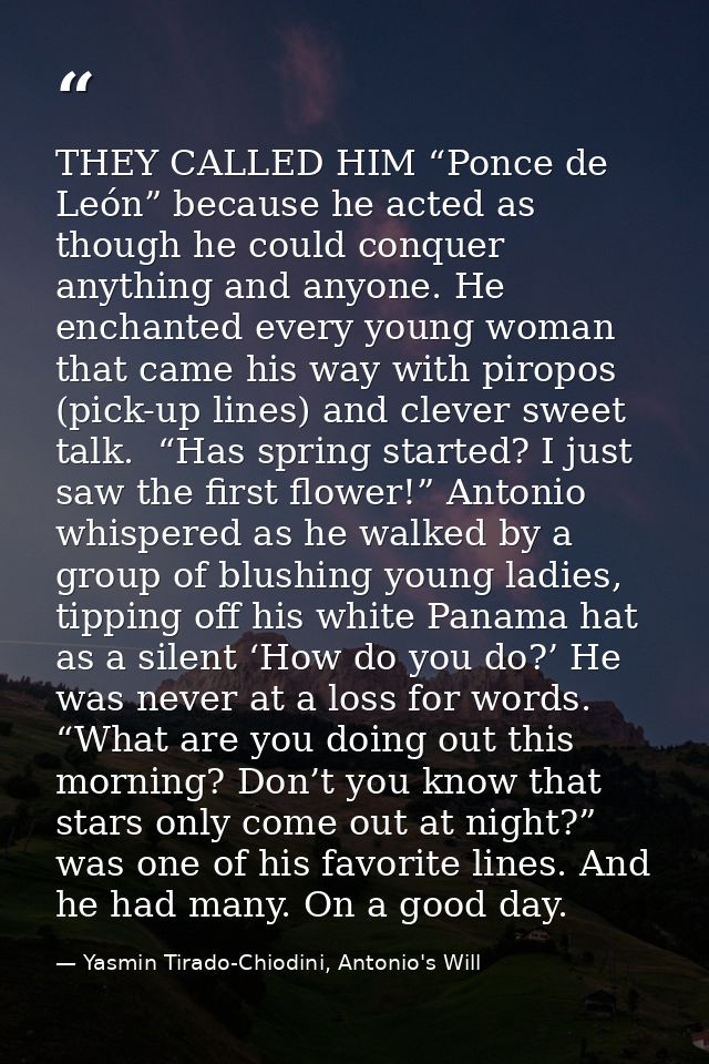 THEY CALLED HIM “Ponce de León” because he acted as though he could conquer anything and anyone. He enchanted every youn — Yasmin Tirado-Chiodini, Antonio's Will