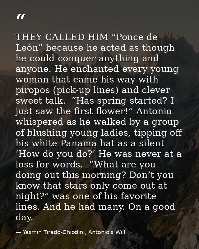 THEY CALLED HIM “Ponce de León” because he acted as though he could conquer anything and anyone. He enchanted every youn — Yasmin Tirado-Chiodini, Antonio's Will