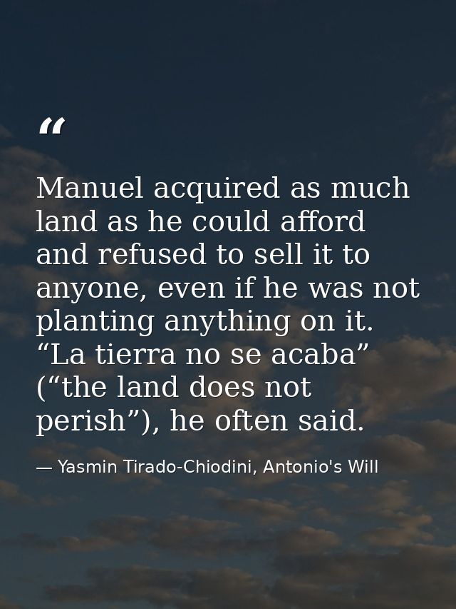 Manuel acquired as much land as he could afford and refused to sell it to anyone, even if he was not planting anything o — Yasmin Tirado-Chiodini, Antonio's Will