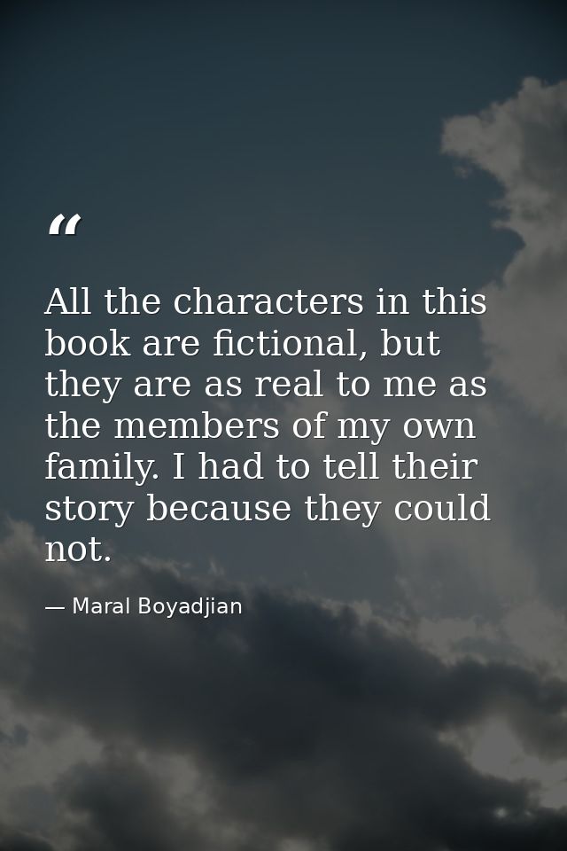 All the characters in this book are fictional, but they are as real to me as the members of my own family. I had to tell — Maral Boyadjian