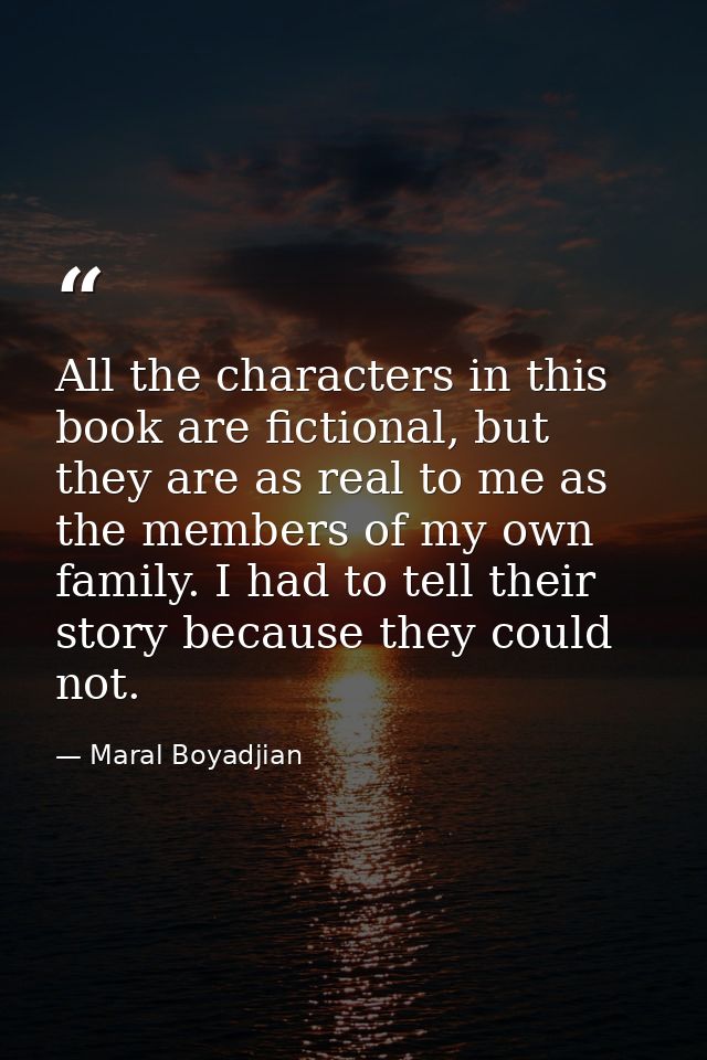 All the characters in this book are fictional, but they are as real to me as the members of my own family. I had to tell — Maral Boyadjian