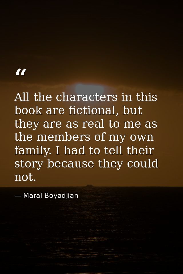 All the characters in this book are fictional, but they are as real to me as the members of my own family. I had to tell — Maral Boyadjian